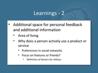 Learnings - 2
• Additional space for personal feedback
  and additional information
  • Area of living
  • Why does a person actively use a product or
    service
     • Preferences in social networks
     • Focus on features or friends?
        •   Definition of drivers for milieus
 