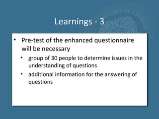 Learnings - 3
• Pre-test of the enhanced questionnaire
  will be necessary
  • group of 30 people to determine issues in the
    understanding of questions
  • additional information for the answering of
    questions
 