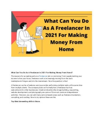 What Can You Do As A Freelancer In 2021 For Making Money From Home? 
The reasons for accepting and as a ​Freelancer​ job is convincing. From supplementing your 
income to line your hours, freelance work is increasingly moving from the work 
marketplace's fringes and into the mainstream. Now the question is that: 
A freelancer can be a freelance service provider performing multiple tasks at the same time 
from multiple clients. The company does not formally hire a freelancer but has 
subcontracts for other businesses. Creative industries like image building, copywriting, 
website development, and photography are some of the most common independence 
activities. However, you can add many service-based areas such as freelance translation, 
consulting, and cooking. Now in my opinion these are the: 
Top Most demanding skills in future: 
 