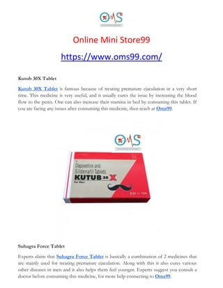 Online Mini Store99
https://www.oms99.com/
Kutub 30X Tablet
Kutub 30X Tablet is famous because of treating premature ejaculation in a very short
time. This medicine is very useful, and it usually cures the issue by increasing the blood
flow to the penis. One can also increase their stamina in bed by consuming this tablet. If
you are facing any issues after consuming this medicine, then reach at Oms99.
Suhagra Force Tablet
Experts claim that Suhagra Force Tablet is basically a combination of 2 medicines that
are mainly used for treating premature ejaculation. Along with this it also cures various
other diseases in men and it also helps them feel younger. Experts suggest you consult a
doctor before consuming this medicine, for more help connecting to Oms99.
 