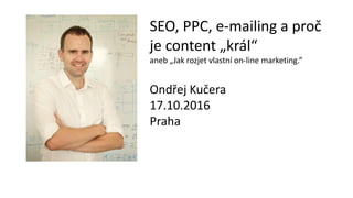 SEO, PPC, e-mailing a proč
je content „král“
aneb „Jak rozjet vlastní on-line marketing.“
Ondřej Kučera
17.10.2016
Praha
 