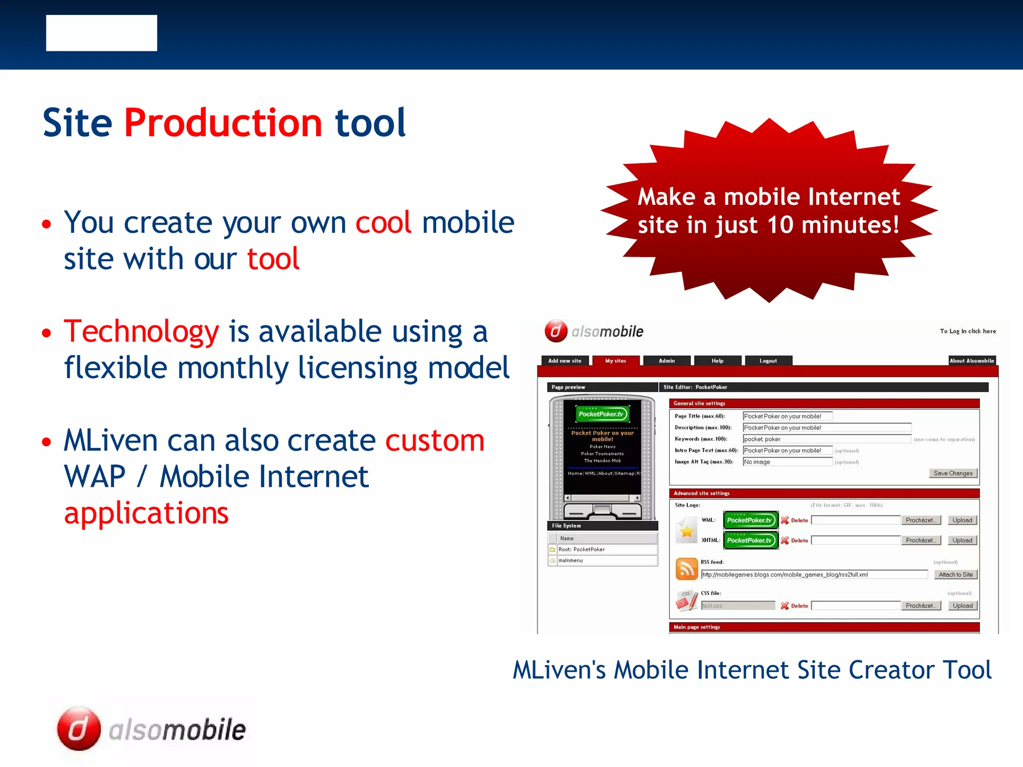 Site Production tool You create your own cool mobile site with our tool Technology is available using a flexible monthly licensing model MLiven can also create custom WAP / Mobile Internet applications MLiven's Mobile Internet Site Creator Tool Make a mobile Internet site in just 10 minutes!