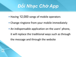 Đổi Nhạc Chờ App

 Having 12,000 songs of mobile operators

 Change ringtone from your mobile immediately

 An indispensable application on the users’ phone,

 it will replace the traditional ways such as through
 the message and through the website
 