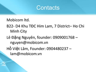 Contacts
Mobicom ltd.
B22- D4 Khu TĐC Him Lam, 7 District– Ho Chi
  Minh City
Lê Đặng Nguyên, founder: 0909001768 –
  nguyen@mobicom.vn
Hồ Việt Lâm, Founder: 0904480237 –
  lam@mobicom.vn
 