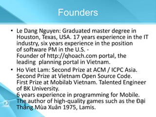 Founders
• Le Dang Nguyen: Graduated master degree in
  Houston, Texas, USA. 17 years experience in the IT
  industry, six years experience in the position
  of software PM in the U.S. -
  Founder of http://qhoach.com portal, the
  leading planning portal in Vietnam.
• Ho Viet Lam: Second Prize at ACM / ICPC Asia.
  Second Prize at Vietnam Open Source Code.
  First Prize at Mobilab Vietnam. Talented Engineer
  of BK University.
  6 years experience in programming for Mobile.
  The author of high-quality games such as the Đại
  Thắng Mùa Xuân 1975, Lamis.
 