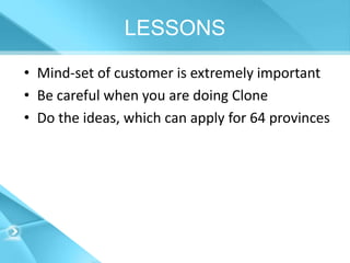LESSONS
• Mind-set of customer is extremely important
• Be careful when you are doing Clone
• Do the ideas, which can apply for 64 provinces
 
