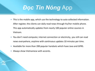 Đọc Tin Nóng App
 This is the mobile app, which use the technology to auto collected information.

  After register, the clients can daily read news through his/her mobile phone.
  This app automatically updates from nearly 100 popular online sources in
  Vietnam.

 You don’t need computer, internet connection or electricity, you still can read

  news everywhere, anytime with continuous updates 10 minutes per time.

 Available for more than 200 popular handsets which have Java and GPRS.

 Always show Vietnamese with accents.
 