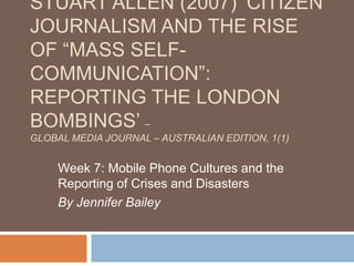 STUART ALLEN (2007) „CITIZEN
JOURNALISM AND THE RISE
OF “MASS SELF-
COMMUNICATION”:
REPORTING THE LONDON
BOMBINGS‟ –
GLOBAL MEDIA JOURNAL – AUSTRALIAN EDITION, 1(1)


     Week 7: Mobile Phone Cultures and the
     Reporting of Crises and Disasters
     By Jennifer Bailey
 