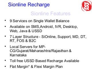 Sionline Features

9 Services on Single Wallet Balance

Available on SMS,Android, IVR, Desktop,
Web, Java & USSD

7 Layer Structure - SiOnline, Support, MD, DT,
RT, FOS & B2C

Local Servers for MP-
CG/Gujarat/Maharashtra/Rajasthan &
Karnataka

Toll free USSD Based Recharge Available

Flat Margin* & Flexi Margin Plan
Sionline Recharge
 