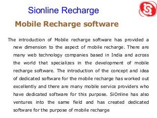 Mobile Recharge software
The introduction of Mobile recharge software has provided a
new dimension to the aspect of mobile recharge. There are
many web technology companies based in India and across
the world that specializes in the development of mobile
recharge software. The introduction of the concept and idea
of dedicated software for the mobile recharge has worked out
excellently and there are many mobile service providers who
have dedicated software for this purpose. SiOnline has also
ventures into the same field and has created dedicated
software for the purpose of mobile recharge
Sionline Recharge
 