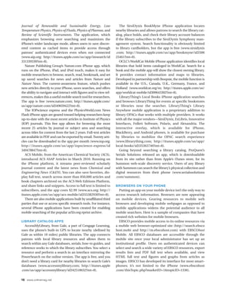 Journal of Renewable and Sustainable Energy, Low                         The SirsiDynix BookMyne iPhone application locates
Temperature Physics, Physics of Fluids, Physics of Plasmas, and       nearby libraries and allows patrons to search the library cat-
Review of Scientific Instruments. The application, which              alog, place holds, and check their library account balances
emphasizes browsing over searching and maximizes the                  if the library subscribes to the SirsiDynix Symphony man-
iPhone’s wider landscape mode, allows users to save discov-           agement system. Search functionality is obviously limited
ered content as cached items to provide access through                to library cardholders, but the app is free (www.sirsidynix
patrons’ authenticated devices even when not connected                .com; http://itunes.apple.com/us/app/bookmyne/id3506
(www.aip.org; http://itunes.apple.com/us/app/iresearch/id             25461?mt=8).
331339330?mt=8).                                                         OCLC’s WorldCat Mobile iPhone application identifies local
   Nature Publishing Group’s Nature.com iPhone app, which             libraries that hold items cataloged in WorldCat. Search for a
runs on the iPhone, iPad, and iPod touch, makes it easy for           book and the mobile app will show the closest owning library.
mobile researchers to browse, search, read, bookmark, and set         It provides contact information and maps to libraries.
up saved searches for news and articles from Nature and               Developed in partnership with Boopsie, the mobile function is
Nature News. The current-awareness feature, which pushes              available in the U.S., Canada, U.K., Germany, France, and
new articles directly to your iPhone, saves searches, and offers      Holland (www.worldcat.org/m; http://itunes.apple.com/us/
the ability to navigate and interact with figures and to view ref-    app/worldcat-mobile/id309643302?mt=8).
erences, makes this a useful mobile search tool for researchers.         LibraryThing’s Local Books iPhone application searches
The app is free (www.nature.com; http://itunes.apple.com/             and browses LibraryThing for events at specific bookstores
us/app/nature-com/id349659422?mt=8).                                  or libraries near the searcher. LibraryThing’s Library
   The IOPscience express and the PhysicsWorld.com News               Anywhere mobile application is a proprietary addition to
Flash iPhone apps are geared toward helping researchers keep          library OPACs that works with multiple providers. It works
up-to-date with the most recent articles in Institute of Physics      with all the major vendors—SirsiDynix, ExLibris, Innovative
(IOP) journals. This free app allows for browsing the most            Interfaces, Follett Software, Polaris, and Alexandria. The
recent 25 articles by journal or subject area and searching           interactive overlay, which is available for iPhone,
across titles for content from the last 2 years. Full-text articles   BlackBerry, and Android phones, is available for purchase
are available in PDF and can be exported by email. Twenty arti-       by libraries to mobilize the OPAC search experience
cles can be downloaded to the app per month (www.iop.org;             (www.librarything.com; http://itunes.apple.com/us/app/
http://itunes.apple.com/us/app/iopscience-express/id                  local-books/id335363746?mt=8).
349478847?mt=8).                                                         Going beyond searching a library catalog, ProQuest’s
   ACS Mobile, from the American Chemical Society (ACS),              Serials Solutions released an app, which is downloadable
introduced ACS ASAP Articles in March 2010. Running on                from its site rather than from Apple’s iTunes store, for its
the iPhone platform, it streams peer-reviewed scholarly               Summon web-scale discovery service. Users of any library
journal content and the latest news from Chemical and                 with Summon can search the library’s physical collection and
Engineering News (C&EN). You can also save favorites, dis-            digital resources from their phone (www.serialssolutions
play full text, search across more than 850,000 articles and          .com/summon).
book chapters archived on the ACS Web Editions Platform,
and share links and snippets. Access to full text is limited to       BROWSERS ON YOUR PHONE
subscribers, and the app costs $2.99 (www.acs.org; http://              Putting an app on your mobile device isn’t the only way to
itunes.apple.com/us/app/acs-mobile/id355382930?mt=8).                 access research information. Browsers are now appearing
   There are also mobile applications built by unaffiliated third     on mobile devices. Gearing resources to mobile web
parties that use or access specific research tools. For instance,     browsers and developing mobile webpages as opposed to
several iPhone applications have been created for enabling            mobile applications widens the potential audience to all
mobile searching of the popular arXiv.org eprint archive.             mobile searchers. Here is a sample of companies that have
                                                                      created rich websites for mobile browsers.
LIBRARY CATALOG APPS                                                    EBSCO provides mobile access to its online resources via
  AccessMyLibrary, from Gale, a part of Cengage Learning,             a mobile web browser-optimized site (http://search.ebsco
uses the phone’s built-in GPS to locate nearby (defined by            host.mobi and http://m.ebscohost.com) with EBSCOhost
Gale as within 10 miles) public libraries. The app connects           Mobile. All EBSCO databases are accessible through the
patrons with local library resources and allows them to               mobile site once your local administrator has set up an
search within any Gale databases, serials, how-to guides, and         institutional profile. Users on authenticated devices can
reference works to which the library subscribes. You select a         select and search a wide variety of EBSCO resources, export
resource and perform a search in an interface mirroring the           results lists and PDF full text when available, and view
PowerSearch on the online version. The app is free, and you           HTML full text and figures and graphs from articles as
don’t need a library card for nearby libraries to search Gale’s       images. EBSCO has developed its interface for most smart-
databases (www.accessmylibrary.com; http://itunes.apple               phones; it’s not limited to the iPhone (www.ebscohost
.com/us/app/accessmylibrary/id342518632?mt=8).                        .com/thisTopic.php?marketID=1&topicID=1336).

16 www.onlinemag.net
 