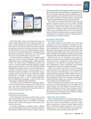 Using Mobile Devices for Research: Smartphones, Databases, and Libraries


                                                                    developing mobile sites and application platforms across many
                                                                    device models will reach the broadest user population but is
                                                                    the most expensive approach. Separate applications for the
                                                                    major smartphones and a mobile web browser site will make
                                                                    the resource accessible to the largest number of searchers yet
                                                                    requires the largest dedication of resources and staff time.
                                                                      New models for authenticating mobile search tools and
                                                                    pricing to maintain seamless access are needed. Providing
                                                                    full access without compromising content is an important
                                                                    consideration. Options that enhance the personalization
                                                                    and preference settings can allow for potential access to full
                                                                    content and customizable limits that suit the individual
                                                                    searcher. Publishers should develop an enterprise culture of
                                                                    adaptability that is responsive to the ever-shifting behaviors
                                                                    and expectations of mobile searchers.

                                                                    BALANCING TRADITIONAL
   With IEEE Xplore (http://m.ieeexplore.ieee.org), the             WITH MOBILE DELIVERY
Institute of Electrical and Electronics Engineers (IEEE) pro-          The mobile experience should deliver the content that
vides a mobile webpage for searching its digital contents.          smartphone users are accustomed to receiving from tradi-
IEEE Xplore is a free search interface with access to full text     tional information systems. Mobile users, however, expect fea-
by exporting via email and viewing as provided by license.          tures customized for a fully mobile experience; features that
This IEEE interface is a generic mobile webpage to patrons          allow them to find, engage, and export the information from
with all internet-enabled mobile devices, although viewing          within the mobile platform. They want it to fit into their estab-
full articles is restricted to subscribers. [See a full review of   lished mobile lives by including core mobile concepts and will
the newest version of IEEE Xplore on page 26. —Ed.]                 judge the mobile search platform by what it does not do well.
   The National Library of Medicine has simplified mobile              Librarians who are not smartphone users expect the
search and access to health information with its Mobile             resource to interact with and enhance the established static
MedlinePlus (http://m.medlineplus.gov) mobile-optimized             web-based resource. Designing for both groups means
website. This mobile version of MedlinePlus provides easy           evaluating the very different but potentially complemen-
access to consumer health information through searching             tary considerations of these stakeholders and leveraging
and browsing. Though it’s not the full MEDLINE, Mobile              strengths of the extant and emerging technologies.
MedlinePlus includes summaries of more than 800 diseases,              Exactly how mobile search tools can be best designed
conditions, and wellness topics. It also has health news, an        depends heavily on user expectations, which are shaped by
illustrated medical encyclopedia, and information on pre-           users’ experience with technology and are as fluid as the
scription drugs and over-the-counter medications. Mobile            mobile technology landscape. Mobile applications are the
MedlinePlus is available in Spanish (http://m.medline               best option for powerful information resources right now.
plus.gov/Spanish). There is a link to Mobile MedlinePlus            But the adoption of HTML5 and the changes anticipated for
from the MedlinePlus homepage, as well as an FAQ (www               mobile web design might cause a shift away from applica-
.nlm.nih.gov/medlineplus/faq/mobile.html).                          tions and back toward mobile browsers.
   There’s also an app: The PubMed On Tap iPhone applica-              Other technologies that will impact mobile search in the
tion has advanced search functions and the ability to read,         near future are emerging gadgets such as the Apple iPad, a
store, and export reference information and articles as             tablet computer that will change the perceived roles of
PDFs. A free version, PubMed On Tap Lite, offers all the fea-       mobile technology in research. These emerging technolo-
tures but limits results per search to 10.                          gies have the potential to shift user-engagement expecta-
                                                                    tions and provide us with opportunities to plan for multiple
CONSIDERATIONS FOR                                                  potential future paths in mobile search.
LIBRARIANS AND VENDORS
  These initiatives by information providers show a strong          LIBRARIANS GOING MOBILE
start toward mobile search. These companies should con-                Before committing resources to mobile products, librari-
sider the following key points to strengthen and further            ans should consider how to respond to the mobile revolu-
enhance their mobile search projects and continue their             tion, how to react to vendor endeavors, and how to adapt
success in this arena.                                              skills and operations to welcome a mobile culture into the
  A primary consideration is deciding where to allocate             library information-seeking experience. This includes
resources. Which platform deserves the most focus? Where do         keeping current on mobile technology and gaining per-
they prioritize mobile search endeavors? Casting a wide net,        sonal familiarity with the mobile search experience.
                                                                                                                              >
                                                                                                      MAY | JUN 2010              17
 
