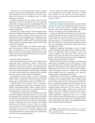Librarians can successfully manage the shift to mobile        The next steps will include considering how to incorpo-
search by exploring the mobile literacy skills needed for      rate nontraditional social mobile tools such as Twitter
self-development and for teaching users and by estab-          and Facebook into our repertoire of search resources,
lishing new processes for managing access to mobile            both as real-time search tools and as avenues for interact-
information resources.                                         ing with vendors.
   Librarians incorporating a full mobile culture into their
operations will need to change the way they approach           THE MOBILE FUTURE(S) OF SEARCH
search skills and expectations—de-emphasizing the use of          The future of mobile search will be a maturation of mobile
Boolean searching when mobile platforms do not facilitate      resources as central, not supplemental points of access in
it and streamlining connections to and within mobile           the short term. We will also see a further connection
resources and portals.                                         between and beyond traditional publisher and library
   Librarians face unique technical and managerial consid-     resources including a focus on mobile search tools.
erations for implementing mobile resources and facilitating       Changes in information technology are now occurring on
connections between mobile resources and end users,            the scale of months, not years, and some of the major tech-
including new ways of managing access and authenticating,      nology trends that will affect mobile search in the begin-
marketing, providing technical support, optimizing their       ning of 2010 are location-based games and services, a
portals and pages for mobile devices, and including mobile     renewed emphasis on personalization through customiz-
vendor resources and mobile-related resources into faceted     able search interfaces, deep integration of social concepts
search tools and guides.                                       and social networking services into mobile search tools,
   Librarians should consider the mobile search experi-        and augmented reality.
ence at every stage of a library’s operations, from purchas-      Significant tangential technological trends in mobile
ing to providing access to the development of local            search including location-based services, mobile social net-
platforms. This means welcoming and entering the mobile        works, and augmented reality will impact the face and
culture with the goal of keeping the library in our patrons’   nature of mobile search in the near future. The focus of
mobile information streams.                                    mobile search may soon shift from networked portals to
                                                               location- and experience-based access points of digital data
LOCATION-BASED RESEARCH                                        layered over physical locations and items.
   What about improving the mobile search experience by           Mobile search will continue to change as we continuously
harnessing some contemporary trends in information             adapt search technologies to stay within sight of our end
engagement? Think social, real-time, and location-based        users’ information flows. Librarians and publishers can work
interaction with content and peers. The opportunities of       together to effectively meet users’ mobile needs with respon-
these trends can be maximized by facilitating the sharing of   sible products and services. The next step of this trajectory
discovered and recommended content through established         will be meeting the clamor for mobile access, matching
and native social networks and enhancing discoverability       mobile realities with users’ expectations, and, ultimately,
with time-sensitive and geo-based social rankings.             driving instead of responding to expectations.
   Nontraditional arenas reactive to major technology             Mobile devices are becoming a significant gateway to
trends might be extremely fruitful avenues for enhancing       searching. We are seeing increased user demand for the
mobile search experiences. Think leveraging Twitter,           convenience of searching on-the-go. The expanding mobile
Foursquare, or augmented reality for advanced discovery.       focus of information services is influencing our expecta-
   Location-based social networks such as Foursquare,          tions for engaging information tools. This pressure on serv-
Gowalla, and MyTown are games with an emphasis on com-         ice providers is forcing us to adapt to these evolving
petition. Using mobile phones, players compete, interact,      emerging mobile habits and to fit our resources into the
and share based on where they are physically with geo-         mobile information market. Libraries and vendors have
based engagement with business and people.                     begun to meet these challenges in earnest and are ready to
   Foursquare players gain points and climb the local leader   continue adapting in order to succeed as the world of
board by checking in at physical locations. They are alerted   mobile information engagement takes root. As mobile
of promotions from businesses nearby. Mobile search skills     search catches up with mobile expectations, we in the infor-
are used when seeking within Foursquare for promotions,        mation industry have the opportunity of guiding develop-
resources, or people. Librarians can learn from Foursquare’s   ment to best balance the human and technological aspects
success in facilitating connections between users’ mobile      of the mobile information experience.
searching and business resources. Why not library
resources? Vendors can leverage the popularity of building
and sharing across social connections. Location-based
                                                                  Joe Murphy (joseph.murphy@yale.edu; libraryfuture on Twitter) is
social games may prove to be a natural complement and          science librarian, coordinator of instruction and technology, Yale
strong enhancement to mobile search, and its applications      University Science Libraries.
will evolve with its growing popularity.                          Comments? Email the editor (marydee@xmission.com).


18 www.onlinemag.net
 