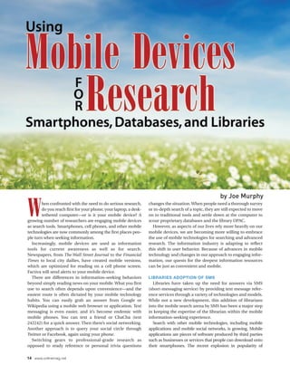 by Joe Murphy

W       hen confronted with the need to do serious research,
        do you reach first for your phone, your laptop, a desk-
        tethered computer—or is it your mobile device? A
growing number of researchers are engaging mobile devices
as search tools. Smartphones, cell phones, and other mobile
                                                                  changes the situation. When people need a thorough survey
                                                                  or in-depth search of a topic, they are still expected to move
                                                                  on to traditional tools and settle down at the computer to
                                                                  scour proprietary databases and the library OPAC.
                                                                    However, as aspects of our lives rely more heavily on our
technologies are now commonly among the first places peo-         mobile devices, we are becoming more willing to embrace
ple turn when seeking information.                                the use of mobile technologies for searching and advanced
  Increasingly, mobile devices are used as information            research. The information industry is adapting to reflect
tools for current awareness as well as for search.                this shift in user behavior. Because of advances in mobile
Newspapers, from The Wall Street Journal to the Financial         technology and changes in our approach to engaging infor-
Times to local city dailies, have created mobile versions,        mation, our quests for the deepest information resources
which are optimized for reading on a cell phone screen.           can be just as convenient and mobile.
Factiva will send alerts to your mobile device.
  There are differences in information-seeking behaviors          LIBRARIES ADOPTION OF SMS
beyond simply reading news on your mobile. What you first           Libraries have taken up the need for answers via SMS
use to search often depends upon convenience—and the              (short-messaging service) by providing text message refer-
easiest route is often dictated by your mobile technology         ence services through a variety of technologies and models.
habits. You can easily grab an answer from Google or              While not a new development, this addition of librarians
Wikipedia using a mobile web browser or application. Text         into the mobile search arena by SMS has been a major step
messaging is even easier, and it’s become endemic with            in keeping the expertise of the librarian within the mobile
mobile phones. You can text a friend or ChaCha (text              information-seeking experience.
242242) for a quick answer. Then there’s social networking.         Search with other mobile technologies, including mobile
Another approach is to query your social circle through           applications and mobile social networks, is growing. Mobile
Twitter or Facebook, again using your phone.                      applications are pieces of software produced by third parties
  Switching gears to professional-grade research as               such as businesses or services that people can download onto
opposed to ready reference or personal trivia questions           their smartphones. The recent explosion in popularity of

14 www.onlinemag.net
 