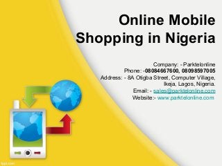Online Mobile 
Shopping in Nigeria 
Company: - Parktelonline 
Phone: -08084667600, 08098597005 
Address: - 8A Otigba Street, Computer Village, 
Ikeja, Lagos, Nigeria. 
Email: - sales@parktelonline.com 
Website:- www.parktelonline.com 
 