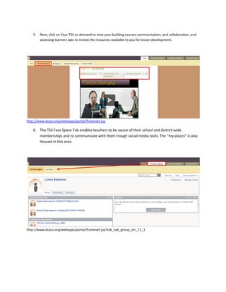 5.   Next, click on Your TSS on demand to view your building courses communication, and collaboration, and
         assessing learners tabs to review the resources available to you for lesson development.




http://www.bcpss.org/webapps/portal/frameset.jsp

    6. The TSS Face Space Tab enables teachers to be aware of their school and district wide
       memberships and to communicate with them trough social media tools. The “my places” is also
       housed in this area.




http://www.bcpss.org/webapps/portal/frameset.jsp?tab_tab_group_id=_71_1
 
