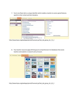 7. You’re my Places tab is a unique identifier which enables a teacher to access special features
      specific to their school and their discipline.




http://www.bcpss.org/webapps/portal/frameset.jsp?tab_tab_group_id=_71_1




   8. Your teacher resources page will bring you to comprehensive K-12 databases that assists
      teachers and students in research and curriculum.




http://www.bcpss.org/webapps/portal/frameset.jsp?tab_tab_group_id=_61_1
 