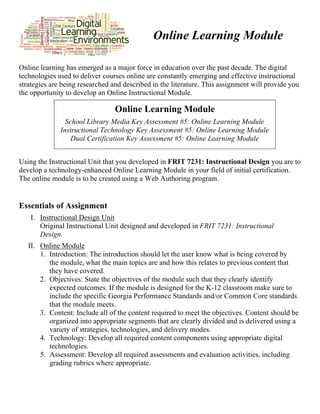 Online Learning Module
Online learning has emerged as a major force in education over the past decade. The digital
technologies used to deliver courses online are constantly emerging and effective instructional
strategies are being researched and described in the literature. This assignment will provide you
the opportunity to develop an Online Instructional Module.
Online Learning Module
School Library Media Key Assessment #5: Online Learning Module
Instructional Technology Key Assessment #5: Online Learning Module
Dual Certification Key Assessment #5: Online Learning Module
Using the Instructional Unit that you developed in FRIT 7231: Instructional Design you are to
develop a technology-enhanced Online Learning Module in your field of initial certification.
The online module is to be created using a Web Authoring program.
Essentials of Assignment
I. Instructional Design Unit
Original Instructional Unit designed and developed in FRIT 7231: Instructional
Design.
II. Online Module
1. Introduction: The introduction should let the user know what is being covered by
the module, what the main topics are and how this relates to previous content that
they have covered.
2. Objectives: State the objectives of the module such that they clearly identify
expected outcomes. If the module is designed for the K-12 classroom make sure to
include the specific Georgia Performance Standards and/or Common Core standards
that the module meets.
3. Content: Include all of the content required to meet the objectives. Content should be
organized into appropriate segments that are clearly divided and is delivered using a
variety of strategies, technologies, and delivery modes.
4. Technology: Develop all required content components using appropriate digital
technologies.
5. Assessment: Develop all required assessments and evaluation activities, including
grading rubrics where appropriate.
 