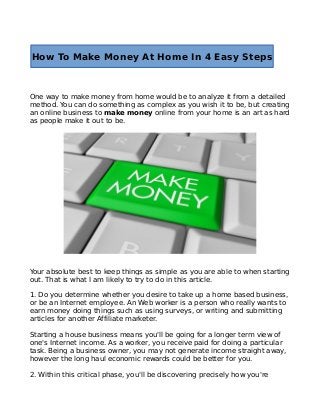 How To Make Money At Home In 4 Easy Steps

One way to make money from home would be to analyze it from a detailed
method. You can do something as complex as you wish it to be, but creating
an online business to make money online from your home is an art as hard
as people make it out to be.

Your absolute best to keep things as simple as you are able to when starting
out. That is what I am likely to try to do in this article.
1. Do you determine whether you desire to take up a home based business,
or be an Internet employee. An Web worker is a person who really wants to
earn money doing things such as using surveys, or writing and submitting
articles for another Affiliate marketer.
Starting a house business means you'll be going for a longer term view of
one's Internet income. As a worker, you receive paid for doing a particular
task. Being a business owner, you may not generate income straight away,
however the long haul economic rewards could be better for you.
2. Within this critical phase, you'll be discovering precisely how you're

 