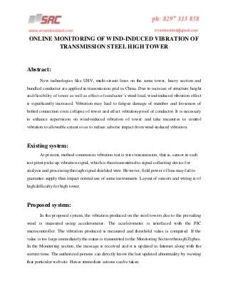 ONLINE MONITORING OF WIND-INDUCED VIBRATION OF
TRANSMISSION STEEL HIGH TOWER

Abstract:
New technologies like UHV, multi-circuit lines on the same tower, heavy section and
bundled conductor are applied in transmission grid in China. Due to increase of structure height
and flexibility of tower as well as effect of conductor’s wind load, wind-induced vibration effect
is significantly increased. Vibration may lead to fatigue damage of member and looseness of
bolted connection even collapse of tower and effect vibration-proof of conductor. It is necessary
to enhance supervision on wind-induced vibration of tower and take measures to control
vibration to allowable extent so as to reduce adverse impact from wind-induced vibration.

Existing system:
At present, method common in vibration test is wire transmission, that is, sensor in each
test point picks up vibration signal, which is then transmitted to signal collecting device for
analysis and processing through signal shielded wire. However, field power of line may fail to
guarantee supply thus impact normal use of some instruments. Layout of sensors and wiring is of
high difficulty for high tower.

Proposed system:
In the proposed system, the vibration produced on the steel towers due to the prevailing
wind is measured using accelerometer. The accelerometer is interfaced with the PIC
microcontroller. The vibration produced is measured and threshold value is compared. If the
value is too large immediately the status is transmitted to the Monitoring Section through Zigbee.
In the Monitoring section, the message is received and it is updated in Internet along with the
current time. The authorized persons can directly know the last updated abnormality by viewing
that particular web site. Hence immediate actions can be taken.

 