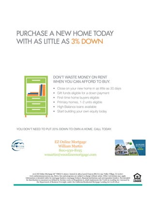 EZ Online Mortgage
William Martin
800-930-8195
wmartin@ezonlinemortgage.com
2016 EZ Online Mortgage â€“ NMLS # 362311 located at 4804 Laurel Canyon Blvd #1199, Valley Village, CA 91607.
www.nmlsconsumeraccess.org. Rates, fees and programs are subject to change without notice. Other restrictions may apply.
Information is intended solely for mortgage bankers, mortgage brokers, financial institutions and correspondent lenders. Not intended
for distribution to consumers as defined by Section 1026.2 of Regulation Z, which implements the Truth-in-Lending Act. Licensed by
the Department of Business Oversight, under the California Residential Mortgage Lending Act (01871814)
 