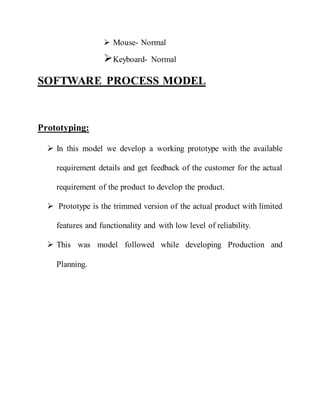  Mouse- Normal
Keyboard- Normal
SOFTWARE PROCESS MODEL
Prototyping:
 In this model we develop a working prototype with the available
requirement details and get feedback of the customer for the actual
requirement of the product to develop the product.
 Prototype is the trimmed version of the actual product with limited
features and functionality and with low level of reliability.
 This was model followed while developing Production and
Planning.
 
