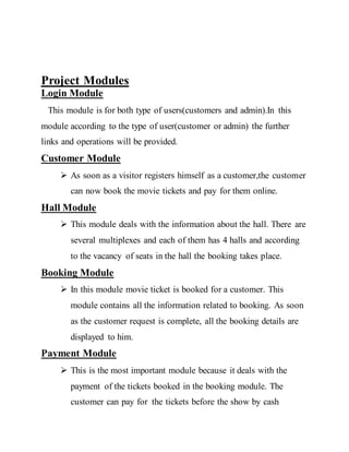 Project Modules
Login Module
This module is for both type of users(customers and admin).In this
module according to the type of user(customer or admin) the further
links and operations will be provided.
Customer Module
 As soon as a visitor registers himself as a customer,the customer
can now book the movie tickets and pay for them online.
Hall Module
 This module deals with the information about the hall. There are
several multiplexes and each of them has 4 halls and according
to the vacancy of seats in the hall the booking takes place.
Booking Module
 In this module movie ticket is booked for a customer. This
module contains all the information related to booking. As soon
as the customer request is complete, all the booking details are
displayed to him.
Payment Module
 This is the most important module because it deals with the
payment of the tickets booked in the booking module. The
customer can pay for the tickets before the show by cash
 