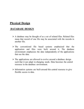 Physical Design
DATABASE DESIGN
 A database may be thought of as a set of related files. Related files
mean that record of one file may be associated with the records in
another file.
 The conventional file based systems emphasized that the
application and files were built around it. The database
environment emphasizes the data independently of the applications
that use the data.
 The applications are allowed to evolve around a database design
such that it can adapt to changing needs. Data becomes the central
resource in the database environment.
 Information systems are built around this central resource to give
flexible access to data.
 