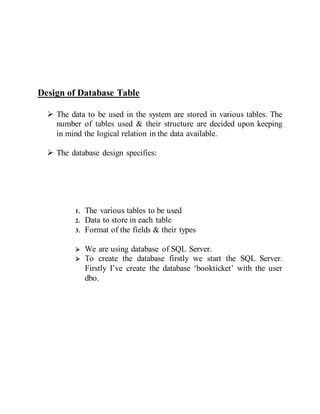Design of Database Table
 The data to be used in the system are stored in various tables. The
number of tables used & their structure are decided upon keeping
in mind the logical relation in the data available.
 The database design specifies:
1. The various tables to be used
2. Data to store in each table
3. Format of the fields & their types
 We are using database of SQL Server.
 To create the database firstly we start the SQL Server.
Firstly I’ve create the database ‘bookticket’ with the user
dbo.
 
