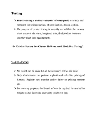 Testing
 Software testing is a critical elementof software quality assurance and
represent the ultimate review of specification, design, coding.
 The purpose of product testing is to verify and validate the various
work products viz. units, integrated unit, final product to ensure
that they meet their requirements.
“In E-ticket System For Cinema Halls we used Black Box Testing”.
VALIDATIONS
 No record can be saved till all the necessary entries are done.
 Only administrator can perform sophisticated tasks like printing of
Reports, Register new member and/or delete an existing member
etc.
 For security purposes the E-mail of user is required in case he/she
forgets his/her password and wants to retrieve that.
 