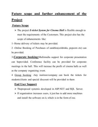 Future scope and further enhancement of the
Project
Future Scope
 The project E-ticket System for Cinema Hall is flexible enough to
meet the requirements of the Customers. This project also has the
scope of enhancements like:
1- Home delivery of tickets may be provided.
2 -Online Booking of Purchases of eatables(coldrinks, popcorn etc) can
be provided.
3-Corporate booking:Multimedia support for corporate presentation
can beprovided. Conference facility can be provided for corporate
meetings in the hall. This will increase the profit of cinema halls as well
as the company organizing event.
4 Group booking :Any institute/company can book the tickets for
students/clients and special discount will be provided to them
End User Support
 Theproposed systemis developed in ASP.NET and SQL Server.
 If organization increases users, it just has to add more machines
and install the software on it, which is in the form of exe.
 