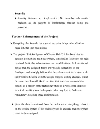 Security
 Security features are implemented. No unauthorizedaccessthe
package, as the security is implemented through login and
password.
Further Enhancement of the Project
 Everything that is made has some or the other things to be added to
make it better than revolutions.
 The project “E-ticket System of Cinema Halls”, it has been tried to
develop a robust and fault free system, still enough flexibility has been
provided for further enhancements and modifications. As I mentioned
earlier then the designed forms are typically reflections of the
developer, so I strongly believe that the enhancement to be done with
the project to be done with the design changes, coding changes. But at
the same time I would like to mention that since one can not claim
himself as a master of the technology there is always some scope of
technical modifications in the project that may lead to find code
redundancy &storage space minimization.
 Since the data is retrieved from the tables where everything is based
on the coding system if the coding system is changed then the system
needs to be redesigned.
 