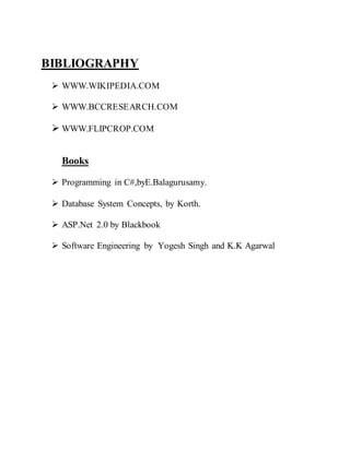 BIBLIOGRAPHY
 WWW.WIKIPEDIA.COM
 WWW.BCCRESEARCH.COM
 WWW.FLIPCROP.COM
Books
 Programming in C#,byE.Balagurusamy.
 Database System Concepts, by Korth.
 ASP.Net 2.0 by Blackbook
 Software Engineering by Yogesh Singh and K.K Agarwal
 