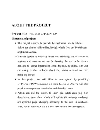 ABOUT THE PROJECT
Project title: PVR WEB APPLICATION
Statement of project:
 This project is aimed to provide the customers facility to book
tickets for cinema halls online,through which they can booktickets
anytime,anywhere.
 E-ticket system is basically made for providing the customer an
anytime and anywhere service for booking the seat in the cinema
hall and to gather information about the movies online. The user
can easily be able to know about the movies released and then
make the choice.
 In this project, we will illustrate our system by providing
DFD(Data FLOW Diagrams) on some functions. And we will also
provide some process description and data dictionary.
 Admin can use the system to insert and delete data (e.g. film
description, time table) which will update the webpage (webpage
are dynamic page, changing according to the data in database).
Also, admin can check the statistic information from the system.
 