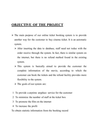OBJECTIVE OF THE PROJECT
 The main purpose of our online ticket booking system is to provide
another way for the customer to buy cinema ticket. It is an automatic
system.
 After inserting the data to database, staff need not todue with the
order receive through the system. In fact, there is similar system on
the internet, but there is no refund method found in the existing
system.
 This system is basically aimed to provide the customer the
complete information of the movie, according to which the
customer can book the tickets and the refund facility provides more
flexibility to the system.
 The goals of our system are:
1 To provide a anytime anyplace service for the customer
2 To minimize the number of staff at the ticket box
3 To promote the film on the internet
4 To increase the profit
To obtain statistic information from the booking record
 