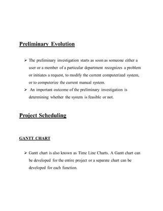Preliminary Evolution
 The preliminary investigation starts as soon as someone either a
user or a member of a particular department recognizes a problem
or initiates a request, to modify the current computerized system,
or to computerize the current manual system.
 An important outcome of the preliminary investigation is
determining whether the system is feasible or not.
Project Scheduling
GANTT CHART
 Gantt chart is also known as Time Line Charts. A Gantt chart can
be developed for the entire project or a separate chart can be
developed for each function.
 