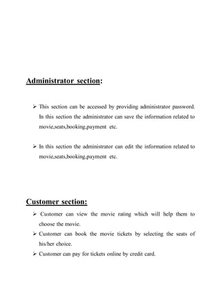 Administrator section:
 This section can be accessed by providing administrator password.
In this section the administrator can save the information related to
movie,seats,booking,payment etc.
 In this section the administrator can edit the information related to
movie,seats,booking,payment etc.
Customer section:
 Customer can view the movie rating which will help them to
choose the movie.
 Customer can book the movie tickets by selecting the seats of
his/her choice.
 Customer can pay for tickets online by credit card.
 