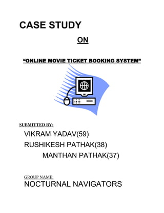 CASE STUDY
                 ON

 “ONLINE MOVIE TICKET BOOKING SYSTEM”




SUBMITTED BY:

 VIKRAM YADAV(59)
 RUSHIKESH PATHAK(38)
        MANTHAN PATHAK(37)

 GROUP NAME:
 NOCTURNAL NAVIGATORS
 