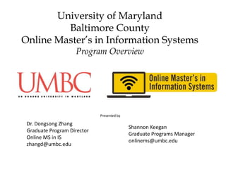 University of Maryland
Baltimore County
Online Master’s in Information Systems
Program Overview
Dr. Dongsong Zhang
Graduate Program Director
Online MS in IS
zhangd@umbc.edu
Shannon Keegan
Graduate Programs Manager
onlinems@umbc.edu
Presented by
 
