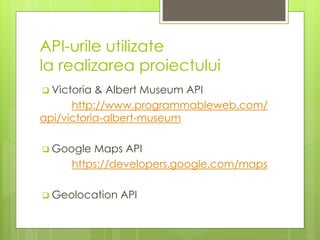 API-urile utilizate
la realizarea proiectului
 Victoria & Albert Museum API
http://www.programmableweb.com/
api/victoria-albert-museum
 Google Maps API
https://developers.google.com/maps
 Geolocation API
 