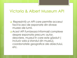 Victoria & Albert Museum API
 Reprezintă un API care permite accesul
facil la zeci de exponate din divese
muzee ale lumii.
 Acest API furnizeaza informații complexe
despre exponate precum: autor,
descriere, muzeul în care este găzduit (
inclusiv sala și standul din muzeu),
coordonatele geografice ale obiectului,
etc.
 