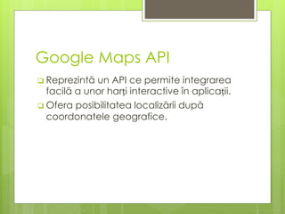 Google Maps API
 Reprezintă un API ce permite integrarea
facilă a unor harți interactive în aplicații.
 Ofera posibilitatea localizării după
coordonatele geografice.
 