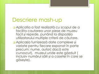Descriere mash-up
 Aplicatia a fost realizată cu scopul de a
facilita cautarea unor piese de muzeu
facil și repede, punând la dispoziția
utilizatorului multiple criterii de căutare.
 Aplicația furnizează date complexe și
variate pentru fiecare exponat în parte
precum: nume, autor( dacă este
cunoscut), muzeul unde este găzduit (
inclusiv numărul sălii și a casetei în care se
găsește).
 