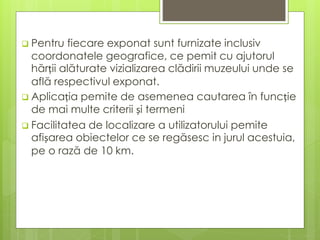  Pentru fiecare exponat sunt furnizate inclusiv
coordonatele geografice, ce pemit cu ajutorul
hărții alăturate vizializarea clădirii muzeului unde se
află respectivul exponat.
 Aplicația pemite de asemenea cautarea în funcție
de mai multe criterii și termeni
 Facilitatea de localizare a utilizatorului pemite
afișarea obiectelor ce se regăsesc in jurul acestuia,
pe o rază de 10 km.
 