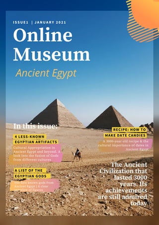 Online
Museum
The Ancient
Civilization that
lasted 3000
years. Its
achievements
are still admired
today
I S S U E 1 | J A N U A R Y 2 0 2 1
In this issue:
4 LESS-KNOWN
Cultural Appropriation in
Ancient Egypt and beyond. A
look into the fusion of Gods
from different cultures
A 3000-year old recipe & the
cultural importance of dates in
Ancient Egypt
MAKE DATE CANDIES
EGYPTIAN ARTIFACTS
The best known gods from
Ancient Egypt | A clear
overview of figures
EGYPTIAN GODS
Ancient Egypt
RECIPE: HOW TO
A LIST OF THE
 
