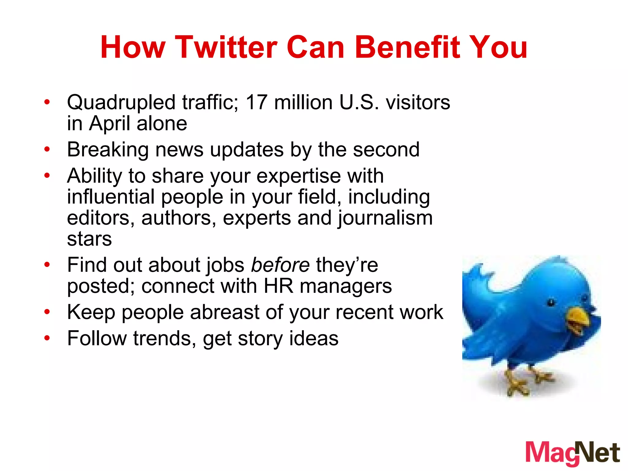 Quadrupled traffic; 17 million U.S. visitors in April alone Breaking news updates by the second Ability to share your expertise with influential people in your field, including editors, authors, experts and journalism stars Find out about jobs  before  they’re posted; connect with HR managers Keep people abreast of your recent work Follow trends, get story ideas How Twitter Can Benefit You 