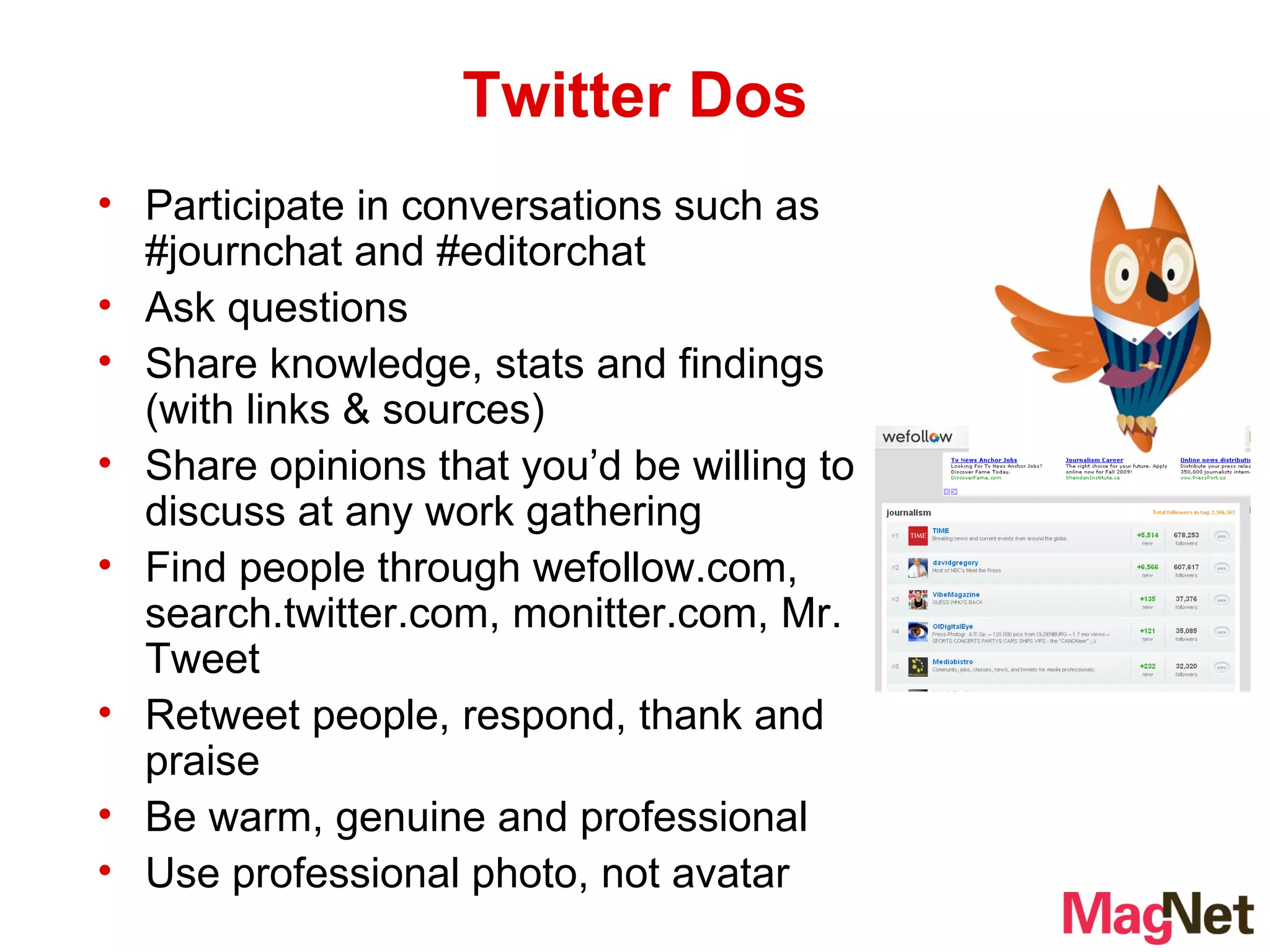 Twitter Dos Participate in conversations such as #journchat and #editorchat Ask questions Share knowledge, stats and findings (with links & sources) Share opinions that you’d be willing to discuss at any work gathering Find people through wefollow.com, search.twitter.com, monitter.com, Mr. Tweet Retweet people, respond, thank and praise Be warm, genuine and professional Use professional photo, not avatar 