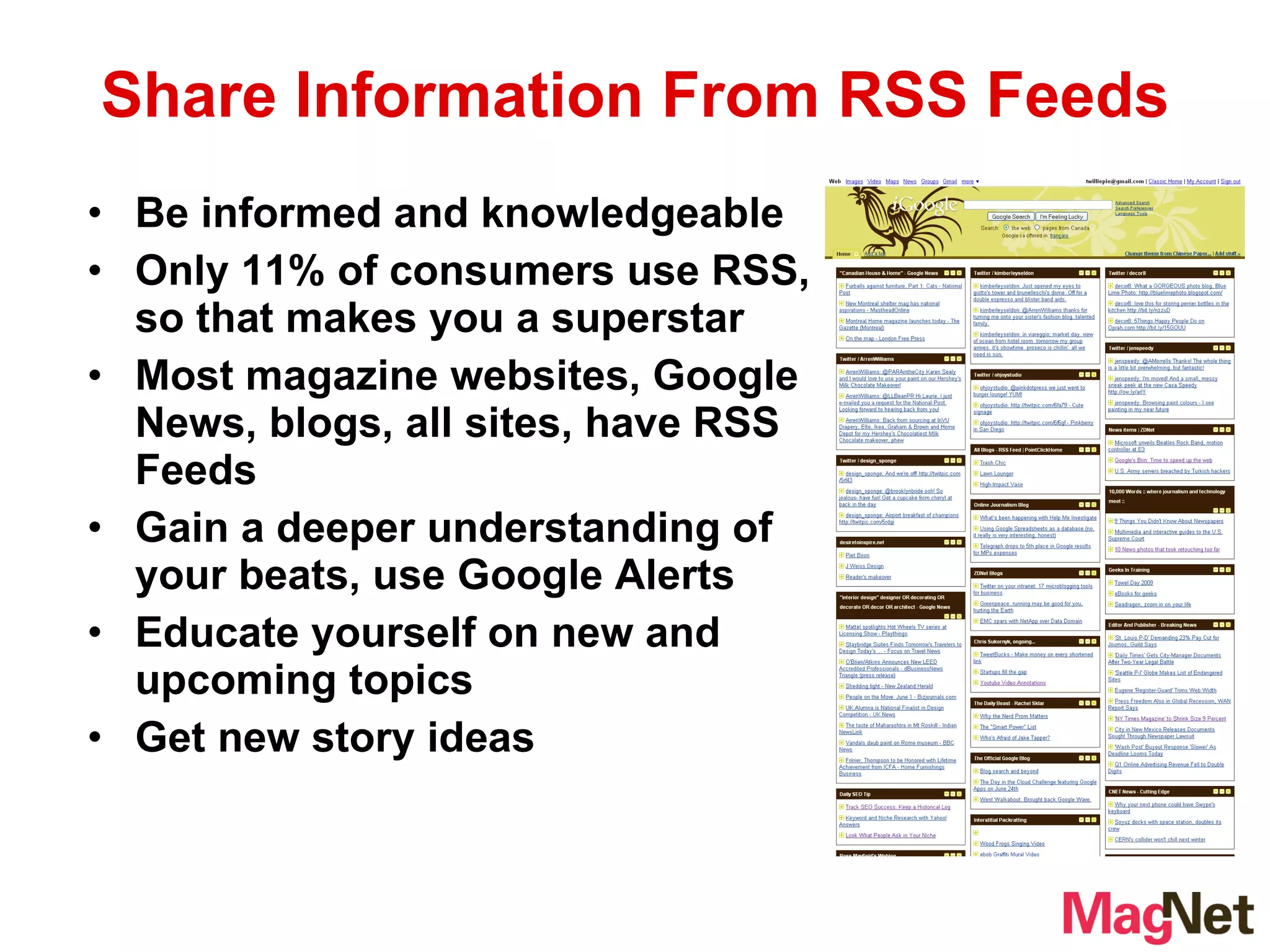 Be informed and knowledgeable Only 11% of consumers use RSS, so that makes you a superstar Most magazine websites, Google News, blogs, all sites, have RSS Feeds Gain a deeper understanding of your beats, use Google Alerts Educate yourself on new and upcoming topics Get new story ideas Share Information From RSS Feeds 