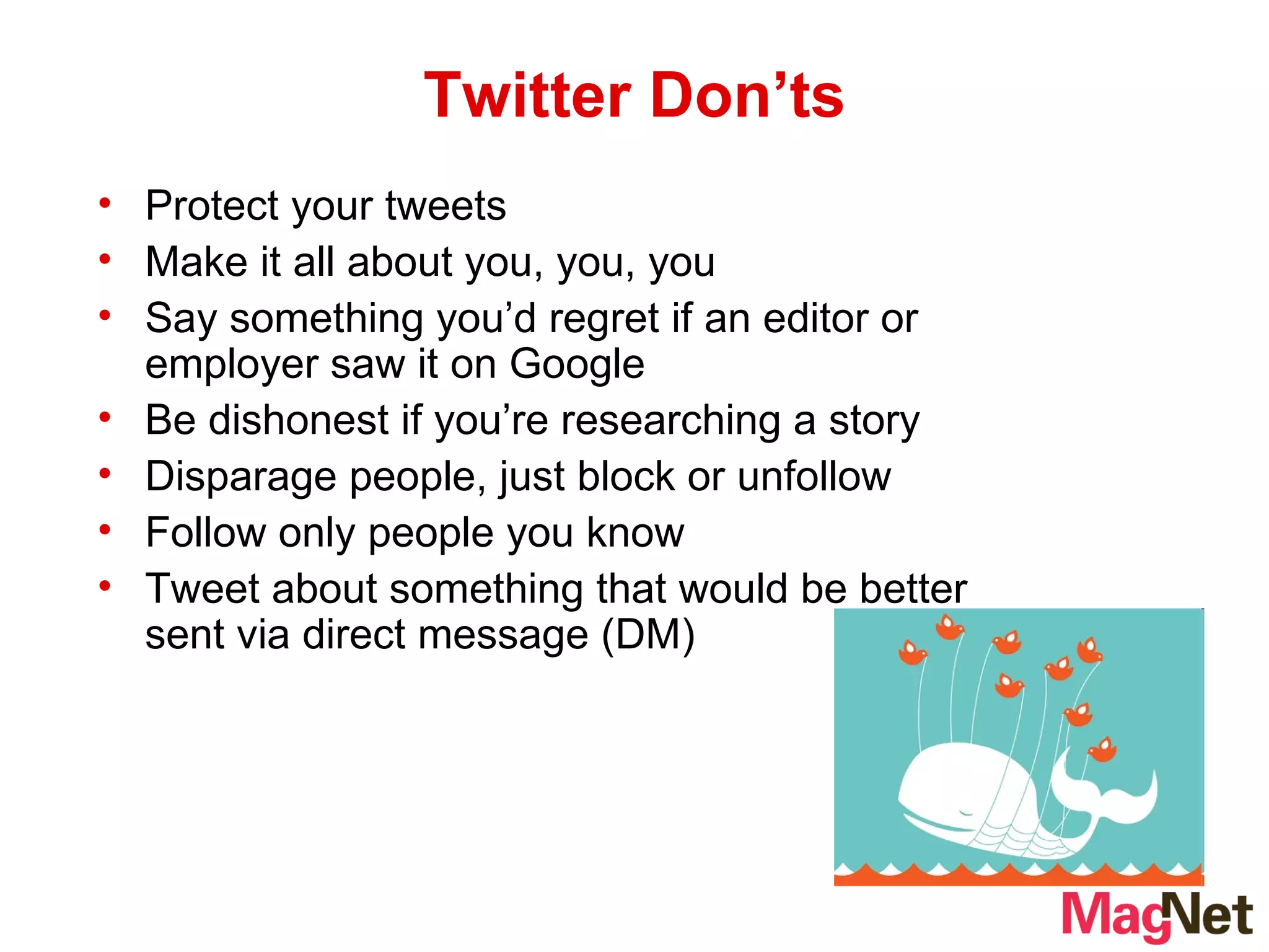 Twitter Don’ts Protect your tweets Make it all about you, you, you Say something you’d regret if an editor or employer saw it on Google Be dishonest if you’re researching a story Disparage people, just block or unfollow Follow only people you know Tweet about something that would be better sent via direct message (DM) 