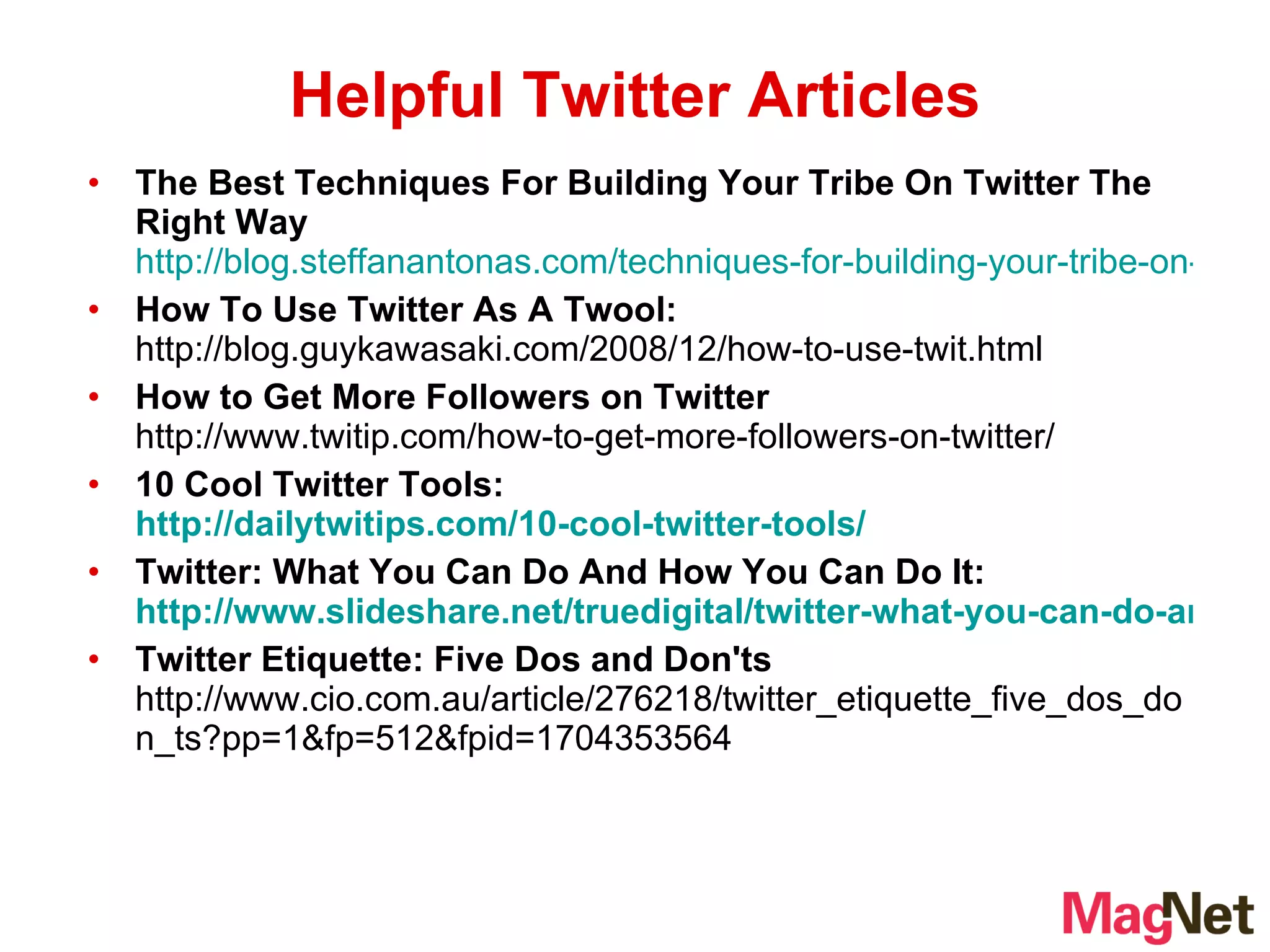 The Best Techniques For Building Your Tribe On Twitter The Right Way   http://blog.steffanantonas.com/techniques-for-building-your-tribe-on-twitter-the-right-way.htm How To Use Twitter As A Twool:  http://blog.guykawasaki.com/2008/12/how-to-use-twit.html How to Get More Followers on Twitter  http://www.twitip.com/how-to-get-more-followers-on-twitter/ 10 Cool Twitter Tools:  http://dailytwitips.com/10-cool-twitter-tools/ Twitter: What You Can Do And How You Can Do It:  http://www.slideshare.net/truedigital/twitter-what-you-can-do-and-how-you-can-do-it Twitter Etiquette: Five Dos and Don'ts  http://www.cio.com.au/article/276218/twitter_etiquette_five_dos_don_ts?pp=1&fp=512&fpid=1704353564  Helpful Twitter Articles 